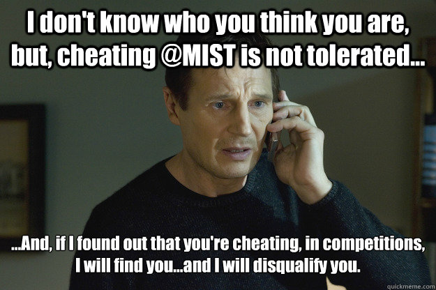 I don't know who you think you are, but, cheating @MIST is not tolerated... ...And, if I found out that you're cheating, in competitions, I will find you...and I will disqualify you.  Taken
