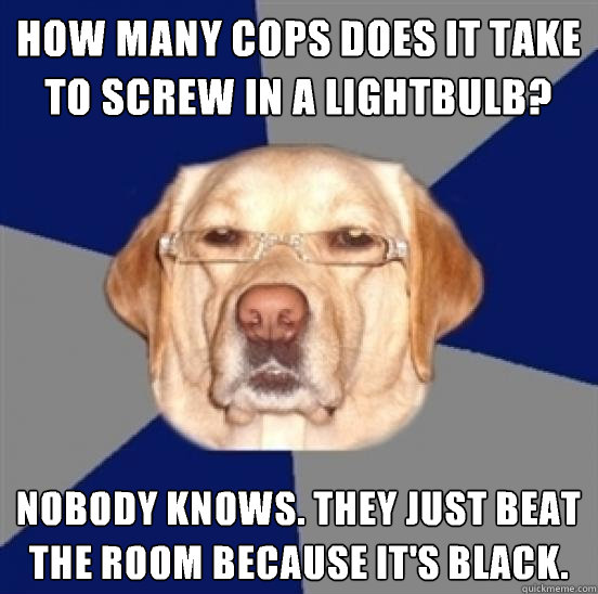 How many cops does it take to screw in a lightbulb? Nobody knows. They just beat the room because it's black.
 - How many cops does it take to screw in a lightbulb? Nobody knows. They just beat the room because it's black.
  Racist Dog