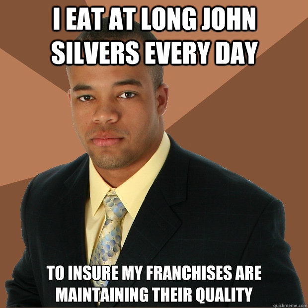 I eat at Long John silvers every day  To insure my franchises are maintaining their quality  Successful Black Man