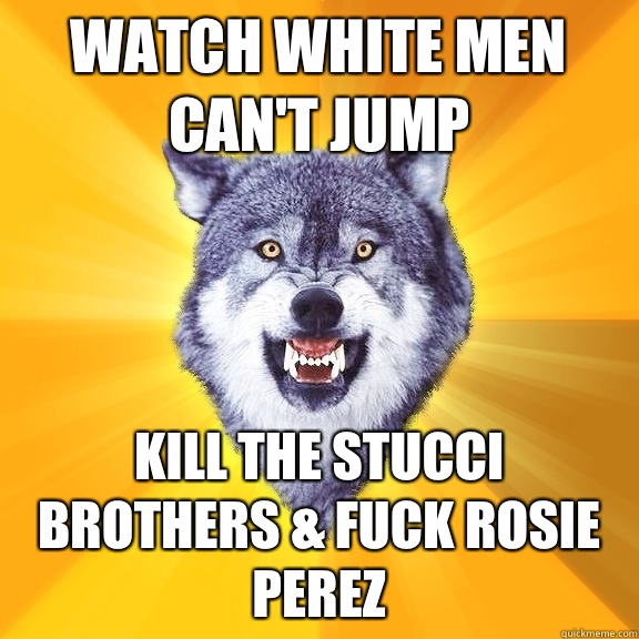 Watch white men can't jump Kill the stucci brothers & fuck Rosie perez  Courage Wolf