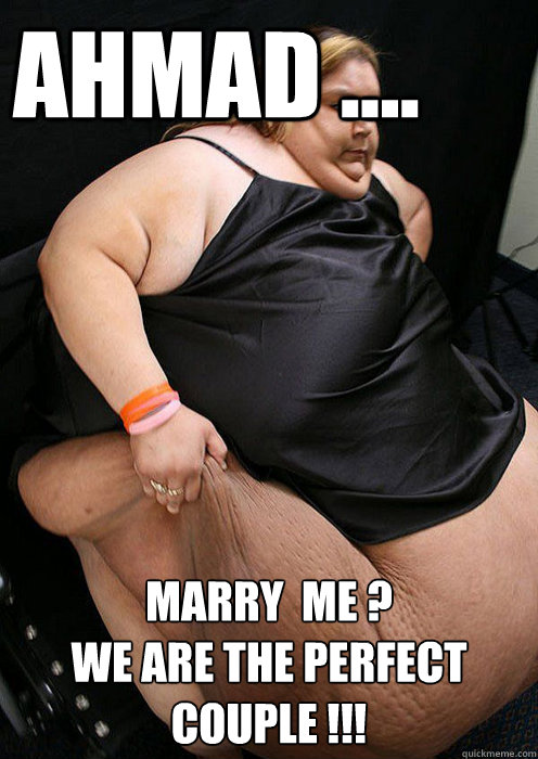 ahmad .... marry  me ?
we are the perfect couple !!!  Fat girl