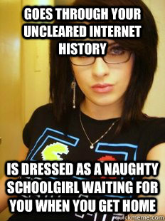 goes through your uncleared internet history is dressed as a naughty schoolgirl waiting for you when you get home  