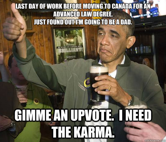 Last day of work before moving to canada for an advanced law degree.  
Just found out I'm going to be a dad.
 Gimme an upvote.  I need the karma.  Approving Obama