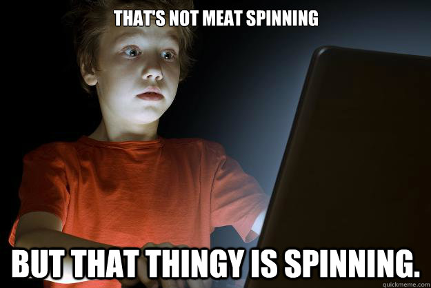 That's not meat spinning                       But that thingy is spinning.  scared first day on the internet kid