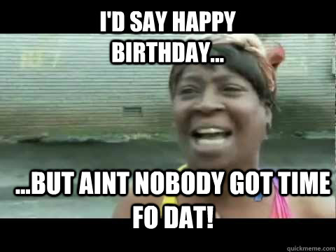 ...but aint nobody got time fo dat! i'd say happy birthday...  Aint nobody got time for that