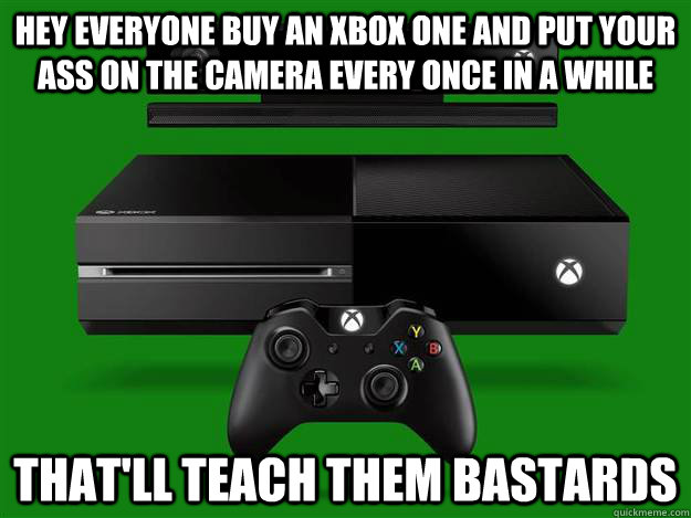Hey everyone buy an xbox one and put your ass on the camera every once in a while That'll teach them bastards  Scumbag Xbox One