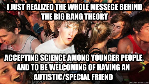 i just realized the whole messege behind the big bang theory  accepting science among younger people, and to be welcoming of having an autistic/special friend  Sudden Clarity Clarence