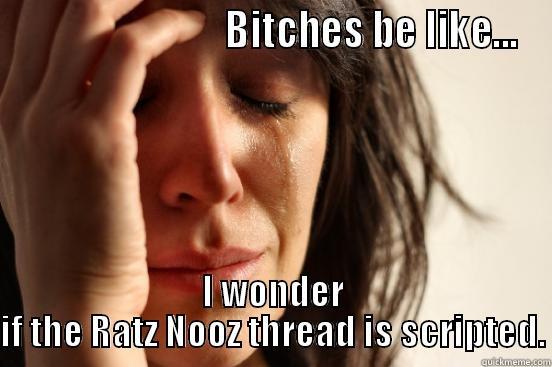                            BITCHES BE LIKE... I WONDER IF THE RATZ NOOZ THREAD IS SCRIPTED. First World Problems