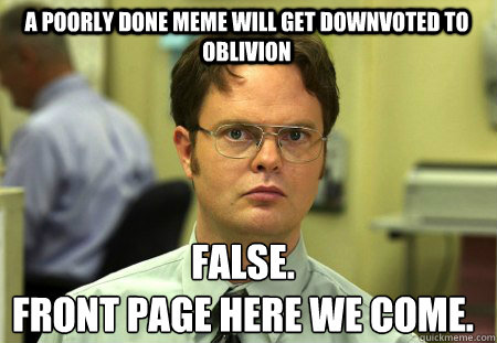 A poorly done meme will get downvoted to oblivion False.
front page here we come.  Schrute
