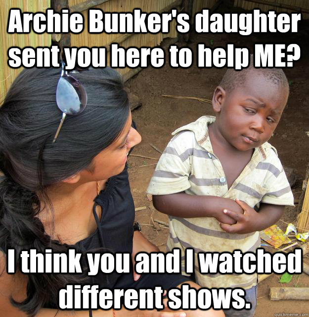 Archie Bunker's daughter sent you here to help ME? I think you and I watched different shows.  Skeptical 3rd World Child