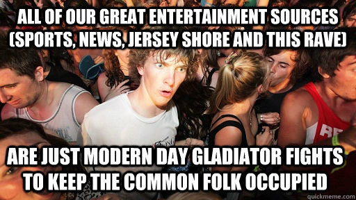 All of our great entertainment sources (Sports, News, Jersey Shore and this rave) are just modern day gladiator fights to keep the common folk occupied  Sudden Clarity Clarence