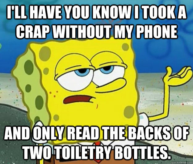 I'll have you know I took a crap without my phone  and only read the backs of two toiletry bottles. - I'll have you know I took a crap without my phone  and only read the backs of two toiletry bottles.  Tough Spongebob
