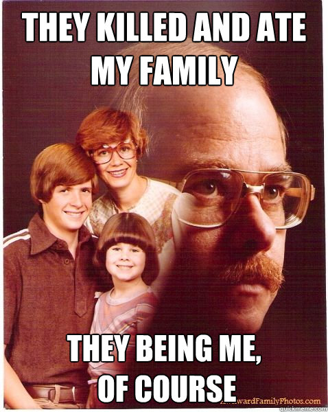 They killed and ate my family they being me,
 of course  Vengeance Dad