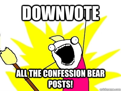 DOWNVOTE ALL THE CONFESSION BEAR POSTS!  