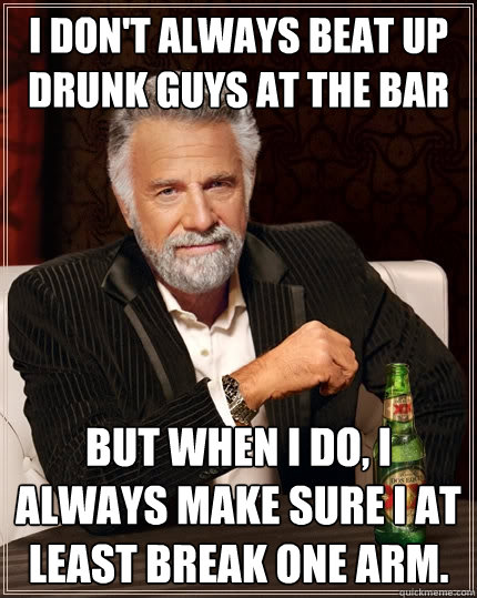 I don't always beat up drunk guys at the bar  But when I do, I always make sure I at least break one arm.  The Most Interesting Man In The World