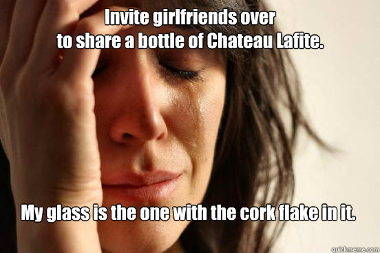 Invite girlfriends over 
to share a bottle of Chateau Lafite. My glass is the one with the cork flake in it.  First World Problems