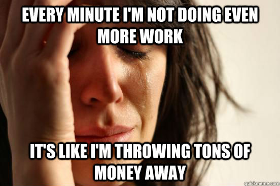 Every minute I'm not doing even more work It's like I'm throwing tons of money away  First World Problems