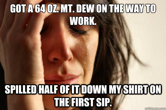 Got a 64 oz. Mt. Dew on the way to work. Spilled half of it down my shirt on the first sip.  First World Problems