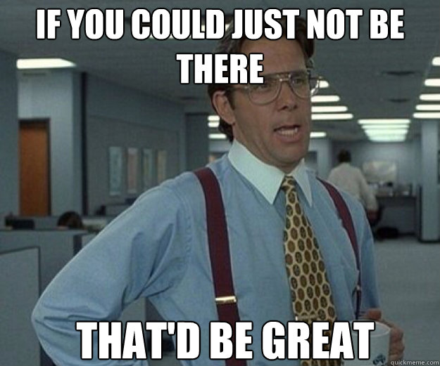 If you could just not be there THAT'D BE GREAT  that would be great