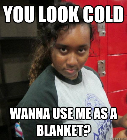 You look cold  Wanna use me as a blanket?  