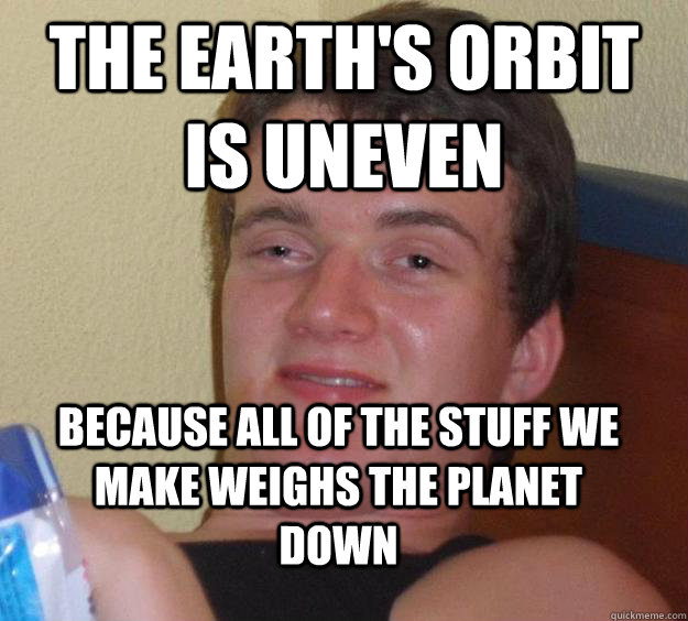 the earth's orbit is uneven because all of the stuff we make weighs the planet down - the earth's orbit is uneven because all of the stuff we make weighs the planet down  10 Guy