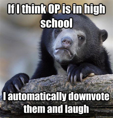If I think OP is in high school I automatically downvote them and laugh  Confession Bear
