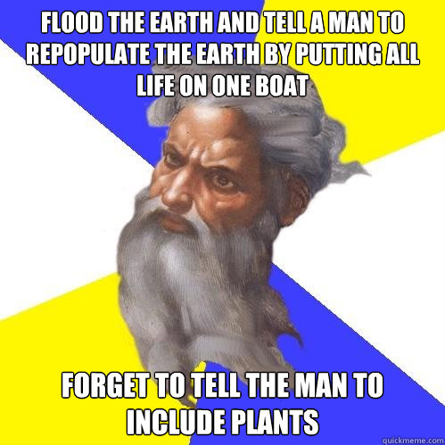 Flood the Earth and tell a man to repopulate the earth by putting all life on one boat Forget to tell the man to include plants  Advice God