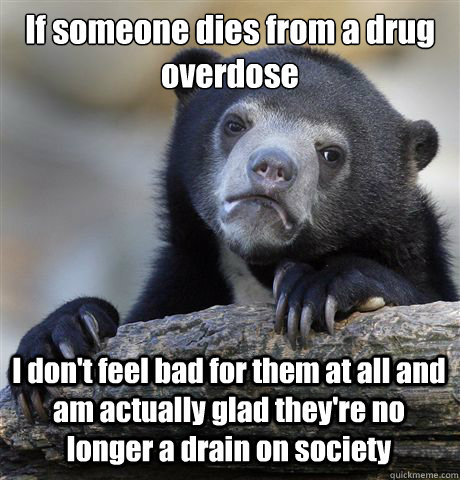 If someone dies from a drug overdose I don't feel bad for them at all and am actually glad they're no longer a drain on society  Confession Bear