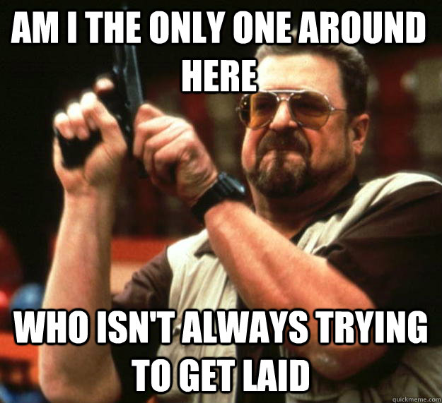 am I the only one around here who isn't always trying to get laid  Angry Walter
