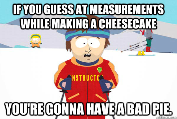 if you guess at measurements while making a cheesecake you're gonna have a bad pie. - if you guess at measurements while making a cheesecake you're gonna have a bad pie.  Super Cool Ski Instructor