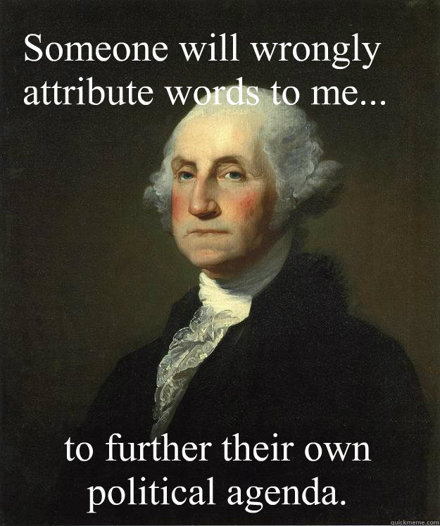 Someone will wrongly attribute words to me...  to further their own political agenda.  George Washington