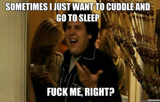 Sometimes I just want to cuddle and go to sleep FUCK ME, RIGHT?  fuck me right