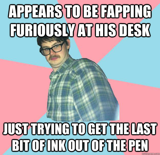 appears to be fapping furiously at his desk just trying to get the last bit of ink out of the pen  