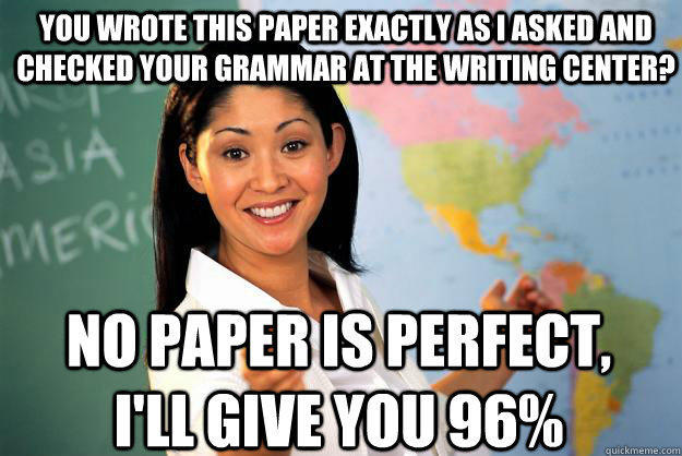 You wrote this paper exactly as I asked and checked your grammar at the writing center? No paper is perfect, I'll give you 96%  Unhelpful High School Teacher