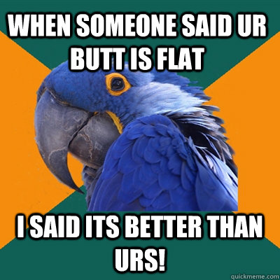 when someone said ur butt is flat i said its better than urs!  Paranoid Parrot