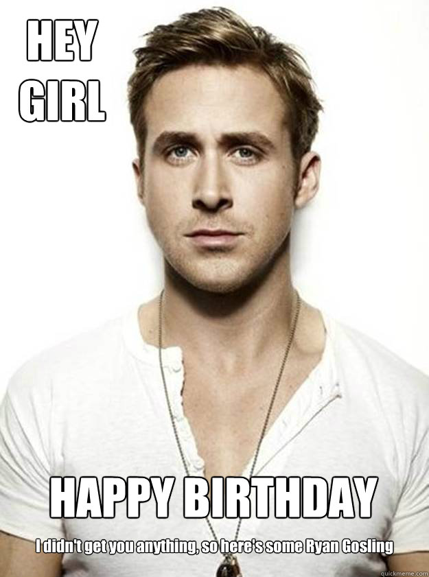 HEY
GIRL HAPPY BIRTHDAY I didn't get you anything, so here's some Ryan Gosling  Ryan Gosling Hey Girl
