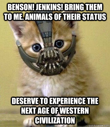 Benson! Jenkins! Bring them to me. Animals of their status Deserve to experience the next age of Western Civilization   