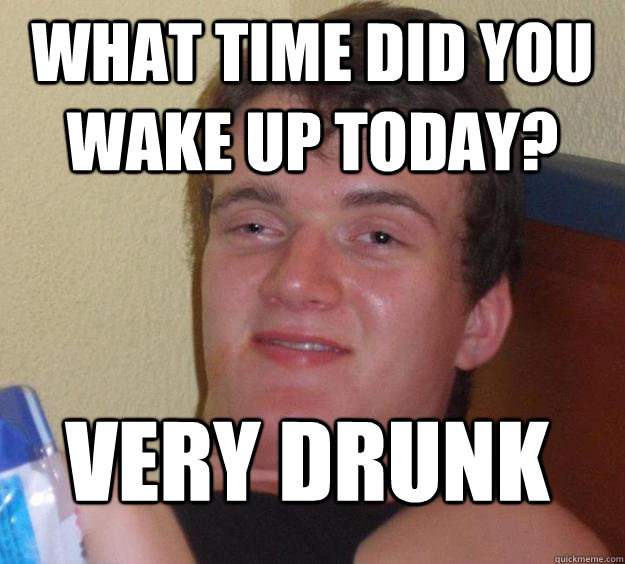 What time did you wake up today? Very drunk  10 Guy