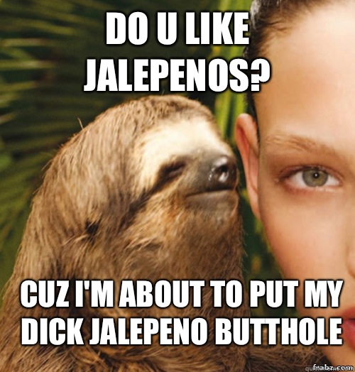Do u like jalepenos? Cuz I'm about to put my dick jalepeno butthole   rape sloth