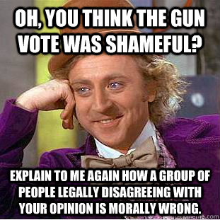 Oh, you think the gun vote was shameful? Explain to me again how a group of people legally disagreeing with your opinion is morally wrong.   Condescending Wonka
