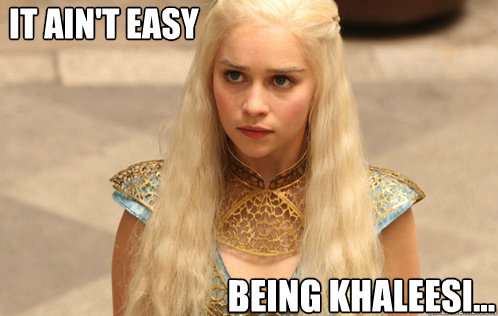 It ain't easy being Khaleesi... - It ain't easy being Khaleesi...  Khaleesi