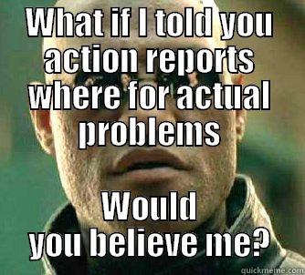 WHAT IF I TOLD YOU ACTION REPORTS WHERE FOR ACTUAL PROBLEMS WOULD YOU BELIEVE ME? Matrix Morpheus