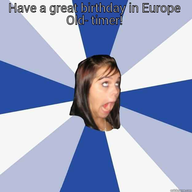 HAVE A GREAT BIRTHDAY IN EUROPE OLD- TIMER!  Annoying Facebook Girl