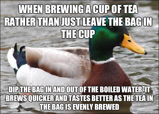 When brewing a cup of tea rather than just leave the bag in the cup Dip the bag in and out of the boiled water, it brews quicker and tastes better as the tea in the bag is evenly brewed - When brewing a cup of tea rather than just leave the bag in the cup Dip the bag in and out of the boiled water, it brews quicker and tastes better as the tea in the bag is evenly brewed  Actual Advice Mallard