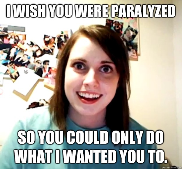 I wish you were paralyzed so you could only do what I wanted you to.   Overly Attached Girlfriend