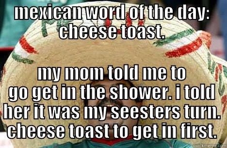 MEXICAN WORD OF THE DAY: CHEESE TOAST. MY MOM TOLD ME TO GO GET IN THE SHOWER. I TOLD HER IT WAS MY SEESTERS TURN. CHEESE TOAST TO GET IN FIRST. Merry mexican