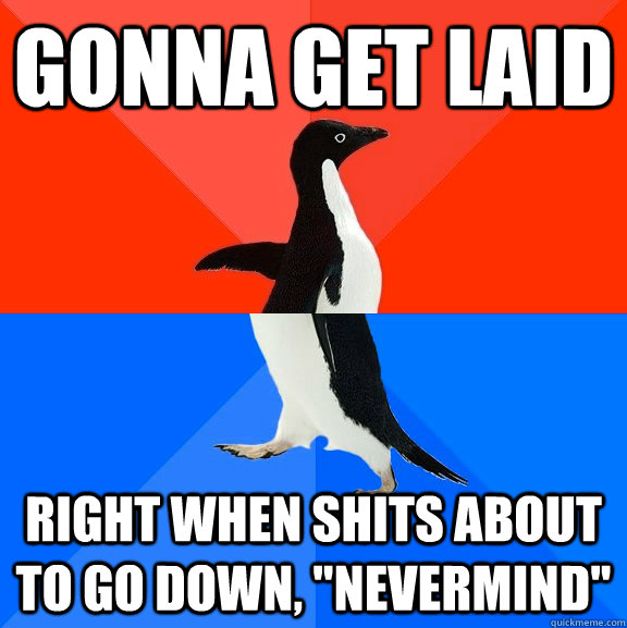 Gonna get laid  right when shits about to go down, 