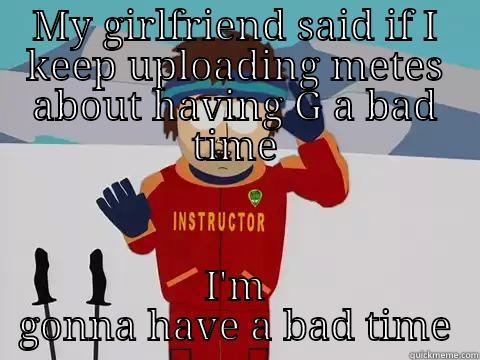 MY GIRLFRIEND SAID IF I KEEP UPLOADING METES ABOUT HAVING G A BAD TIME I'M GONNA HAVE A BAD TIME Youre gonna have a bad time