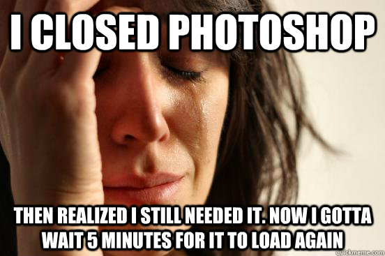 I closed Photoshop then realized I still needed it. Now I gotta wait 5 minutes for it to load again  First World Problems