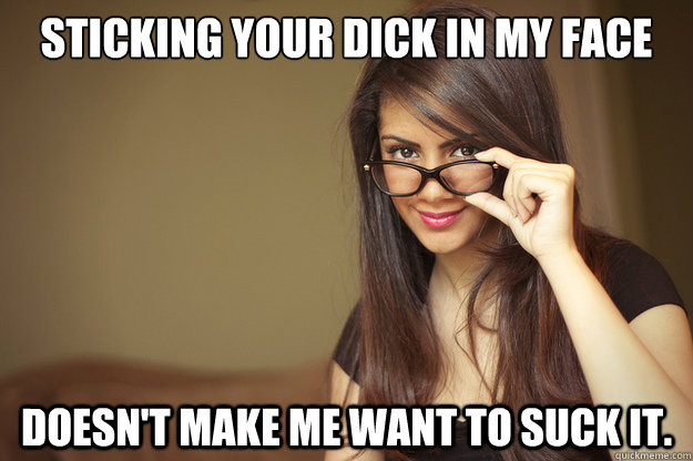 Sticking your dick in my face doesn't make me want to suck it.   